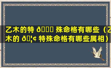 乙木的特 🐈 殊命格有哪些（乙木的 🦢 特殊命格有哪些属相）